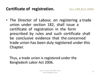 • The Director of Labour, on registering a trade
union under section 182, shall issue a
certificate of registration in the form
prescribed by rules and such certificate shall
be conclusive evidence that the concerned
trade union has been duly registered under this
Chapter.
Thus, a trade union is registered under the
Bangladesh Labor Act 2006.
Certificate of registration. Sec-189,BLA 2006
26
Tanvir Hossain, MC, BIM e-mail
:tanvir.fm@gmail.com
 