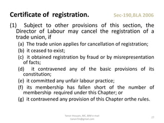 (1) Subject to other provisions of this section, the
Director of Labour may cancel the registration of a
trade union, if
(a) The trade union applies for cancellation of registration;
(b) it ceased to exist;
(c) it obtained registration by fraud or by misrepresentation
of facts;
(d) it contravened any of the basic provisions of its
constitution;
(e) it committed any unfair labour practice;
(f) its membership has fallen short of the number of
membership required under this Chapter; or
(g) it contravened any provision of this Chapter orthe rules.
Certificate of registration. Sec-190,BLA 2006
27
Tanvir Hossain, MC, BIM e-mail
:tanvir.fm@gmail.com
 