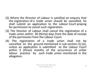 (2) Where the Director of Labour is satisfied on enquiry that
the registration of a trade union should be cancelled, he
shall submit an application to the Labour Court praying
for permission to cancel such registration.
(3) The Director of Labour shall cancel the registration of a
trade union within 30 (thirty) days from the date of receipt
of the permission from the Labour Court.
(4) The registration of a trade union shall not be
cancelled on the ground mentioned in sub-section (1) (e),
unless an application is submitted to the Labour Court
within 3 (three) months of the occurrence of unfair
labour practice by such trade union mentioned in the
allegation.
28
Tanvir Hossain, MC, BIM e-mail
:tanvir.fm@gmail.com
 