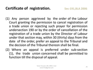 (1) Any person aggrieved by the order of the Labour
Court granting the permission to cancel registration of
a trade union or rejecting such prayer for permission
undersection 190 or by the order of cancellation of the
registration of a trade union by the Director of Labour
under that section may, within 30 (thirty) days from the
date of the order, prefer an appeal to the Tribunal and
the decision of the Tribunal thereon shall be final.
(2) Where an appeal is preferred under sub-section
(1), the trade union concerned shall be permitted to
function till the disposal of appeal.
Certificate of registration. Sec-191,BLA 2006
29
Tanvir Hossain, MC, BIM e-mail
:tanvir.fm@gmail.com
 
