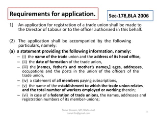 1) An application for registration of a trade union shall be made to
the Director of Labour or to the officer authorized in this behalf.
(2) The application shall be accompanied by the following
particulars, namely:
(a) a statement providing the following information, namely:
– (i) the name of the trade union and the address of its head office,
– (ii) the date of formation of the trade union,
– (iii) the [names, father’s and mother’s names,] ages, addresses,
occupations and the posts in the union of the officers of the
trade union,
– (iv) a statement of all members paying subscriptions,
– (v) the name of the establishment to which the trade union relates
and the total number of workers employed or working therein;
– (vi) in case of a federation of trade unions, the names, addresses and
registration numbers of its member-unions;
Requirements for application. Sec-178,BLA 2006
3
Tanvir Hossain, MC, BIM e-mail
:tanvir.fm@gmail.com
 