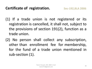 (1) If a trade union is not registered or its
registration is cancelled, it shall not, subject to
the provisions of section 191(2), function as a
trade union.
(2) No person shall collect any subscription,
other than enrollment fee for membership,
for the fund of a trade union mentioned in
sub-section (1).
Certificate of registration. Sec-192,BLA 2006
30
Tanvir Hossain, MC, BIM e-mail
:tanvir.fm@gmail.com
 