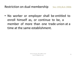 • No worker or employer shall be entitled to
enroll himself as, or continue to be, a
member of more than one trade union at a
time at the same establishment.
Restriction on dual membership Sec-193,BLA 2006
31
Tanvir Hossain, MC, BIM e-mail
:tanvir.fm@gmail.com
 