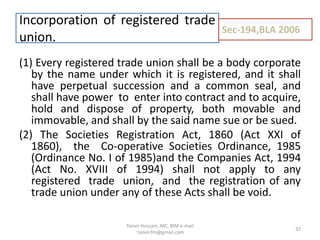 (1) Every registered trade union shall be a body corporate
by the name under which it is registered, and it shall
have perpetual succession and a common seal, and
shall have power to enter into contract and to acquire,
hold and dispose of property, both movable and
immovable, and shall by the said name sue or be sued.
(2) The Societies Registration Act, 1860 (Act XXI of
1860), the Co-operative Societies Ordinance, 1985
(Ordinance No. I of 1985)and the Companies Act, 1994
(Act No. XVIII of 1994) shall not apply to any
registered trade union, and the registration of any
trade union under any of these Acts shall be void.
Incorporation of registered trade
union.
Sec-194,BLA 2006
32
Tanvir Hossain, MC, BIM e-mail
:tanvir.fm@gmail.com
 