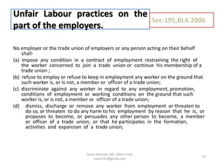 No employer or the trade union of employers or any person acting on their behalf
shall-
(a) impose any condition in a contract of employment restraining the right of
the worker concerned to join a trade union or continue his membership of a
trade union ;
(b) refuse to employ or refuse to keep in employment any worker on the ground that
such worker is, or is not, a member or officer of a trade union;
(c) discriminate against any worker in regard to any employment, promotion,
conditions of employment or working conditions on the ground that such
worker is, or is not, a member or officer of a trade union;
(d) dismiss, discharge or remove any worker from employment or threaten to
do so, or threaten to do any harm to his employment by reason that he is, or
proposes to become, or persuades any other person to become, a member
or officer of a trade union, or that he participates in the formation,
activities and expansion of a trade union;
Unfair Labour practices on the
part of the employers.
Sec-195,BLA 2006
33
Tanvir Hossain, MC, BIM e-mail
:tanvir.fm@gmail.com
 