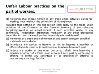 (1) No worker shall engage himself in any trade union activities during his
working hour without the permission of his employer:
Provided that nothing in this sub-section shall apply to the trade union
activities of the Chairman or the General Secretary of the collective
bargaining agent of an establishment, if such activities relate to any
committee, negotiation, arbitration, mediation or any other proceeding
under this Act, and the employer has been duly informed thereof.
(2) No worker or a trade union of workers or any person acting on behalf of
such trade union shall--
(a) intimidate any worker to become or not to become a member or
officer of a trade union or to continue in or to refrain from such post;
(b) induce any worker or any other person to refrain from becoming a
member or officer of a trade union or to quit such post by conferring or
offering to confer any advantage or by procuring or offering to
procure any advantage for him;
Unfair Labour practices on the
part of workers.
Sec-195,BLA 2006
36
Tanvir Hossain, MC, BIM e-mail
:tanvir.fm@gmail.com
 