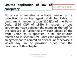 No officer or member of a trade union or a
collective bargaining agent shall be liable to
punishment under section 120B(2) of the Penal
Code, 1860 (XLV of 1860) in respect of any
agreement made between the members thereof for
the purpose of furthering any such object of the
trade union as is specified in its constitution
referred to in section 179, unless the agreement is
an agreement to commit an offence, or otherwise it
violets any law or provision other than the
provisions of this Chapter.
Limited application of law of
conspiracy
Sec-197,BLA 2006
38
Tanvir Hossain, MC, BIM e-mail
:tanvir.fm@gmail.com
 
