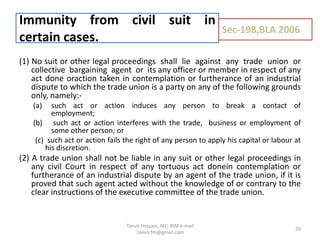 (1) No suit or other legal proceedings shall lie against any trade union or
collective bargaining agent or its any officer or member in respect of any
act done oraction taken in contemplation or furtherance of an industrial
dispute to which the trade union is a party on any of the following grounds
only, namely:-
(a) such act or action induces any person to break a contact of
employment;
(b) such act or action interferes with the trade, business or employment of
some other person; or
(c) such act or action fails the right of any person to apply his capital or labour at
his discretion.
(2) A trade union shall not be liable in any suit or other legal proceedings in
any civil Court in respect of any tortuous act donein contemplation or
furtherance of an industrial dispute by an agent of the trade union, if it is
proved that such agent acted without the knowledge of or contrary to the
clear instructions of the executive committee of the trade union.
Immunity from civil suit in
certain cases.
Sec-198,BLA 2006
39
Tanvir Hossain, MC, BIM e-mail
:tanvir.fm@gmail.com
 