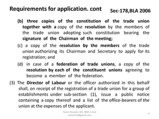 (b) three copies of the constitution of the trade union
together with a copy of the resolution by the members of
the trade union adopting such constitution bearing the
signature of the Chairman of the meeting;
(c) a copy of the resolution by the members of the trade
union authorizing its Chairman and Secretary to apply for its
registration; and
(d) in case of a federation of trade unions, a copy of the
resolution by each of the constituent unions agreeing to
become a member of the federation.
(3) The Director of Labour or the officer authorized in this behalf
shall, on receipt of the registration of a trade union for a group of
establishments under sub-section (1), issue a public notice
containing a copy thereof and a list of the office-bearers of the
union at the expenses of the applicant.
Requirements for application. cont Sec-178,BLA 2006
4
Tanvir Hossain, MC, BIM e-mail
:tanvir.fm@gmail.com
 