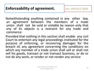 Notwithstanding anything contained in any other law,
an agreement between the members of a trade
union shall not be void or violable by reason only that
any of its objects is a restraint for any trade and
commerce:
Provided that nothing in this section shall enable any civil
Court to entertain any legal proceedings instituted for the
purpose of enforcing, or recovering damages for the
breach of, any agreement concerning the conditions on
which any member of a trade union shall sell or shall not
sell his goods, transact or not transact business, or do or
not do any work, or render or not render any service
Enforceability of agreement. Sec-199,BLA 2006
40
Tanvir Hossain, MC, BIM e-mail
:tanvir.fm@gmail.com
 