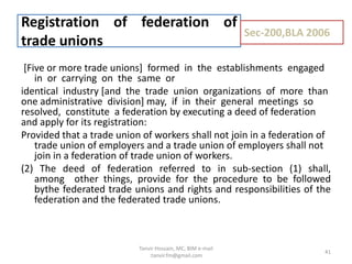 [Five or more trade unions] formed in the establishments engaged
in or carrying on the same or
identical industry [and the trade union organizations of more than
one administrative division] may, if in their general meetings so
resolved, constitute a federation by executing a deed of federation
and apply for its registration:
Provided that a trade union of workers shall not join in a federation of
trade union of employers and a trade union of employers shall not
join in a federation of trade union of workers.
(2) The deed of federation referred to in sub-section (1) shall,
among other things, provide for the procedure to be followed
bythe federated trade unions and rights and responsibilities of the
federation and the federated trade unions.
Registration of federation of
trade unions
Sec-200,BLA 2006
41
Tanvir Hossain, MC, BIM e-mail
:tanvir.fm@gmail.com
 