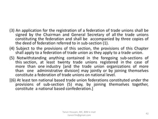 (3) An application for the registration of a federation of trade unions shall be
signed by the Chairman and General Secretary of all the trade unions
constituting the federation and shall be accompanied by three copies of
the deed of federation referred to in sub-section (1).
(4) Subject to the provisions of this section, the provisions of this Chapter
shall apply to a federation of trade union as they apply to a trade union.
(5) Notwithstanding anything contained in the foregoing sub-sections of
this section, at least twenty trade unions registered in the case of
more than one industry [and the trade union organizations of more
than one administrative division] may jointly or by joining themselves
constitute a federation of trade unions on national level.
[(6) At least ten national based trade union federations constituted under the
provisions of sub-section (5) may, by joining themselves together,
constitute a national based confederation.]
42
Tanvir Hossain, MC, BIM e-mail
:tanvir.fm@gmail.com
 