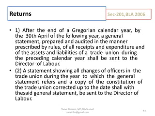 • 1) After the end of a Gregorian calendar year, by
the 30th April of the following year, a general
statement, prepared and audited in the manner
prescribed by rules, of all receipts and expenditure and
of the assets and liabilities of a trade union during
the preceding calendar year shall be sent to the
Director of Labour.
• (2) A statement showing all changes of officers in the
trade union during the year to which the general
statement refers and a copy of the constitution of
the trade union corrected up to the date shall with
thesaid general statement, be sent to the Director of
Labour.
Returns Sec-201,BLA 2006
43
Tanvir Hossain, MC, BIM e-mail
:tanvir.fm@gmail.com
 