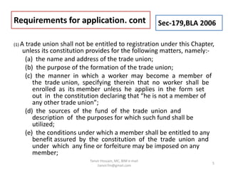 (1) A trade union shall not be entitled to registration under this Chapter,
unless its constitution provides for the following matters, namely:-
(a) the name and address of the trade union;
(b) the purpose of the formation of the trade union;
(c) the manner in which a worker may become a member of
the trade union, specifying therein that no worker shall be
enrolled as its member unless he applies in the form set
out in the constitution declaring that “he is not a member of
any other trade union”;
(d) the sources of the fund of the trade union and
description of the purposes for which such fund shall be
utilized;
(e) the conditions under which a member shall be entitled to any
benefit assured by the constitution of the trade union and
under which any fine or forfeiture may be imposed on any
member;
Requirements for application. cont Sec-179,BLA 2006
5
Tanvir Hossain, MC, BIM e-mail
:tanvir.fm@gmail.com
 
