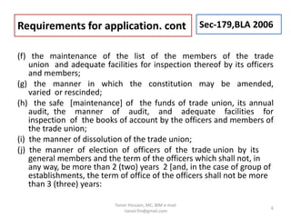 (f) the maintenance of the list of the members of the trade
union and adequate facilities for inspection thereof by its officers
and members;
(g) the manner in which the constitution may be amended,
varied or rescinded;
(h) the safe [maintenance] of the funds of trade union, its annual
audit, the manner of audit, and adequate facilities for
inspection of the books of account by the officers and members of
the trade union;
(i) the manner of dissolution of the trade union;
(j) the manner of election of officers of the trade union by its
general members and the term of the officers which shall not, in
any way, be more than 2 (two) years 2 [and, in the case of group of
establishments, the term of office of the officers shall not be more
than 3 (three) years:
Requirements for application. cont Sec-179,BLA 2006
6
Tanvir Hossain, MC, BIM e-mail
:tanvir.fm@gmail.com
 