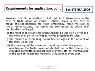 Provided that if no election is held within 2 (two) years in the
case of trade union or within 3 (three) years in the case of
group of establishments for state emergency, force majeure or
similar other reasons, the committee constituted as above shall
not be declared illegal;
(k) the number of the officers which shall not be less than 5 (five) and
not more than 35 (thirty-five) as may be prescribed by rules;
(l) the manner of expressing no confidence against the officers of
the trade union; and
(m) the meetings of the executive committee and of the general
members of the trade union which shall be, in the case of the
executive committees, at least once in every 3 (three) months, and,
in the case of the general members, at least once every year.
Requirements for application. cont Sec-179,BLA 2006
7
Tanvir Hossain, MC, BIM e-mail
:tanvir.fm@gmail.com
 
