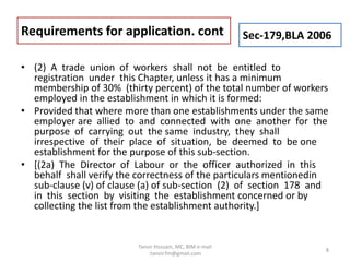 • (2) A trade union of workers shall not be entitled to
registration under this Chapter, unless it has a minimum
membership of 30% (thirty percent) of the total number of workers
employed in the establishment in which it is formed:
• Provided that where more than one establishments under the same
employer are allied to and connected with one another for the
purpose of carrying out the same industry, they shall
irrespective of their place of situation, be deemed to be one
establishment for the purpose of this sub-section.
• [(2a) The Director of Labour or the officer authorized in this
behalf shall verify the correctness of the particulars mentionedin
sub-clause (v) of clause (a) of sub-section (2) of section 178 and
in this section by visiting the establishment concerned or by
collecting the list from the establishment authority.]
Requirements for application. cont Sec-179,BLA 2006
8
Tanvir Hossain, MC, BIM e-mail
:tanvir.fm@gmail.com
 