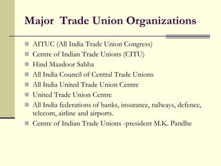 Major  Trade Union Organizations  AITUC (All India Trade Union Congress) Centre of Indian Trade Unions (CITU) Hind Mazdoor Sabha All India Council of Central Trade Unions All India United Trade Union Centre  United Trade Union Centre All India federations of banks, insurance, railways, defence, telecom, airline and airports. Centre of Indian Trade Unions -president M.K. Pandhe  
