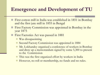 Emergence and Development of TU First cotton mill in India was established in 1851 in Bombay and the first jute mill in 1855 in Bengal First Factory Commission was appointed in Bombay in the year 1875  First Factories Act was passed in 1881 Was dissapaointing Second Factory Commission was appointed in 1884 Mr. Lokhandey organised a conference of workers in Bombay and drew up a memorandum signed by some 5,300 to present to the  Commission This was the first organized effort by workers in India However, no roll or membership, no funds and no rules. 