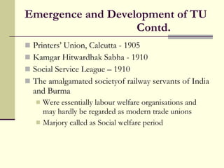 Emergence and Development of TU Contd. Printers’ Union, Calcutta - 1905  Kamgar Hitwardhak Sabha - 1910 Social Service League – 1910 The amalgamated societyof railway servants of India and Burma Were essentially labour welfare organisations and may hardly be regarded as modern trade unions Marjory called as Social welfare period 
