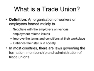 What is a Trade Union?
• Definition: An organization of workers or
  employees formed mainly to
  _ Negotiate with the employers on various
   employment related issues
  – Improve the terms and conditions at their workplace
  – Enhance their status in society
• In most countries, there are laws governing the
  formation, membership and administration of
  trade unions.
 