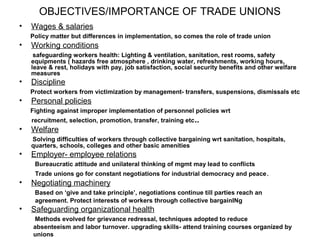 OBJECTIVES/IMPORTANCE OF TRADE UNIONS
•   Wages & salaries
    Policy matter but differences in implementation, so comes the role of trade union
•   Working conditions
     safeguarding workers health: Lighting & ventilation, sanitation, rest rooms, safety
    equipments ( hazards free atmosphere , drinking water, refreshments, working hours,
    leave & rest, holidays with pay, job satisfaction, social security benefits and other welfare
    measures
•   Discipline
    Protect workers from victimization by management- transfers, suspensions, dismissals etc
•   Personal policies
    Fighting against improper implementation of personnel policies wrt
    recruitment, selection, promotion, transfer, training etc ..
•   Welfare
    Solving difficulties of workers through collective bargaining wrt sanitation, hospitals,
    quarters, schools, colleges and other basic amenities
•   Employer- employee relations
     Bureaucratic attitude and unilateral thinking of mgmt may lead to conflicts
     Trade unions go for constant negotiations for industrial democracy and peace .
•   Negotiating machinery
     Based on ‘give and take principle’, negotiations continue till parties reach an
     agreement. Protect interests of workers through collective bargainINg
•   Safeguarding organizational health
    Methods evolved for grievance redressal, techniques adopted to reduce
    absenteeism and labor turnover. upgrading skills- attend training courses organized by
    unions
 