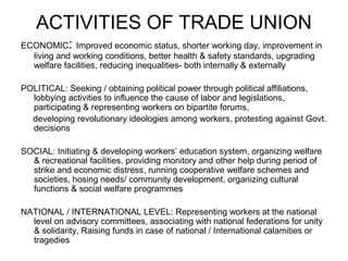 ACTIVITIES OF TRADE UNION
ECONOMIC: Improved economic status, shorter working day, improvement in
  living and working conditions, better health & safety standards, upgrading
  welfare facilities, reducing inequalities- both internally & externally

POLITICAL: Seeking / obtaining political power through political affiliations,
  lobbying activities to influence the cause of labor and legislations,
  participating & representing workers on bipartite forums,
  developing revolutionary ideologies among workers, protesting against Govt.
  decisions

SOCIAL: Initiating & developing workers’ education system, organizing welfare
  & recreational facilities, providing monitory and other help during period of
  strike and economic distress, running cooperative welfare schemes and
  societies, hosing needs/ community development, organizing cultural
  functions & social welfare programmes

NATIONAL / INTERNATIONAL LEVEL: Representing workers at the national
  level on advisory committees, associating with national federations for unity
  & solidarity, Raising funds in case of national / International calamities or
  tragedies
 