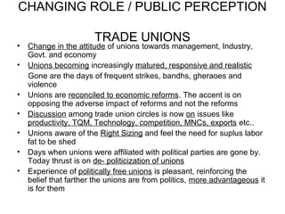 CHANGING ROLE / PUBLIC PERCEPTION

                       TRADE UNIONS
•   Change in the attitude of unions towards management, Industry,
    Govt. and economy
•   Unions becoming increasingly matured, responsive and realistic
    Gone are the days of frequent strikes, bandhs, gheraoes and
    violence
•   Unions are reconciled to economic reforms. The accent is on
    opposing the adverse impact of reforms and not the reforms
•   Discussion among trade union circles is now on issues like
    productivity, TQM, Technology, competition, MNCs, exports etc..
•   Unions aware of the Right Sizing and feel the need for suplus labor
    fat to be shed
•   Days when unions were affiliated with political parties are gone by.
    Today thrust is on de- politicization of unions
•   Experience of politically free unions is pleasant, reinforcing the
    belief that farther the unions are from politics, more advantageous it
    is for them
 