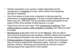 •   Workers association in our country is highly fragmented and the
    consequence is multiplicity of unions, which weakens the bargaining
    strength of employees.
•   One of the defects of trade union movement in India has been the
    phenomenon of outside leadership. The fault of outside leadership lies with
    trade Union Act, 1926 itself. The act permitted outside participation to the
    extent of 50% of the strength of office bearers in a union.
•   Trade Unions are at cross roads. Their membership is declining, Their
    political support is waning, public sympathy is receding, their relevance itself
    is at stake
•   Managements on the other hand are on the offensive. They are able to
    force unions to accept terms and conditions. Workers,officers and managers
    are mercilessly terminated in the name of restructuring, downsizing etc
•   Professionalisation of trade unions movement is another trend witnessed,
    they are trying to upgrade their leadership quality. Topics lie IT, strategic
    planning, diversity, networking and productivity etc now form inputs in
    training programmes organized for union leaders
 