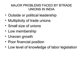 MAJOR PROBLEMS FACED BY BTRADE
             UNIONS IN INDIA
•   Outside or political leadership
•   Multiplicity of trade unions
•   Small size of unions
•   Low membership
•   Uneven growth
•   Poor financial position
•   Low level of knowledge of labor legislation
 