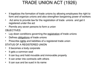 TRADE UNION ACT (1926)

• It legalizes the formation of trade unions by allowing employees the right to
  form and organize unions and also strengthen bargaining power of workers
• Act aims to provide law for the registration of trade unions and get it
  registered under the act
• Permits any seven persons to form a union
OBJECTIVES
• Lay down conditions governing the registration of trade unions
• Defines obligations of trade unions
• Prescribe rights and liabilities of a registered trade union
STATUS OF A REGISTERED UNION
• It becomes a body corporate
• It gets a common seal
• It can buy and hold movable and immovable property
• It can enter into contracts with others
• It can sue and be sued in its name
 