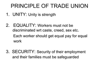 PRINCIPLE OF TRADE UNION
1. UNITY: Unity is strength

2. EQUALITY: Workers must not be
   discriminated wrt caste, creed, sex etc.
   Each worker should get equal pay for equal
   work

3. SECURITY: Security of their employment
   and their families must be safeguarded
 