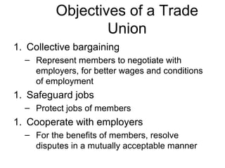 Objectives of a Trade
                 Union
1. Collective bargaining
  – Represent members to negotiate with
    employers, for better wages and conditions
    of employment
1. Safeguard jobs
  – Protect jobs of members
1. Cooperate with employers
  – For the benefits of members, resolve
    disputes in a mutually acceptable manner
 