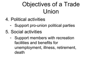 Objectives of a Trade
                 Union
4. Political activities
  - Support pro-union political parties
5. Social activities
  - Support members with recreation
    facilities and benefits for
    unemployment, illness, retirement,
    death
 