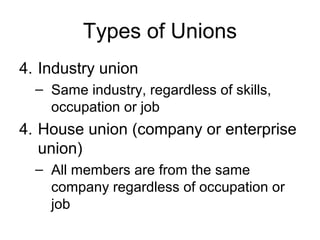 Types of Unions
4. Industry union
  – Same industry, regardless of skills,
    occupation or job
4. House union (company or enterprise
   union)
  – All members are from the same
    company regardless of occupation or
    job
 