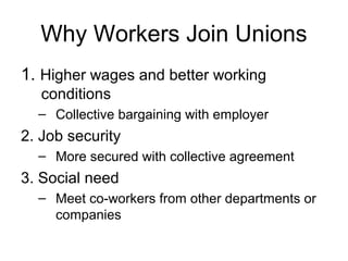 Why Workers Join Unions
1. Higher wages and better working
   conditions
  – Collective bargaining with employer
2. Job security
  – More secured with collective agreement
3. Social need
  – Meet co-workers from other departments or
    companies
 