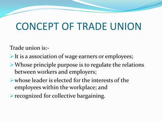 CONCEPT OF TRADE UNION
Trade union is:-
 It is a association of wage earners or employees;
 Whose principle purpose is to regulate the relations
  between workers and employers;
 whose leader is elected for the interests of the
  employees within the workplace; and
 recognized for collective bargaining.
 