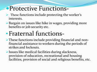 Protective Functions-
 These functions include protecting the worker’s
  interests.
 Bargain on issues like hike in wages, providing more
  benefits or job security etc.

• Fraternal functions-
 These functions include providing financial and non-
  financial assistance to workers during the periods of
  strikes and lockouts.
 Issues like medical facilities during slackness,
  provision of education, recreational and housing
  facilities, provision of social and religious benefits, etc.
 
