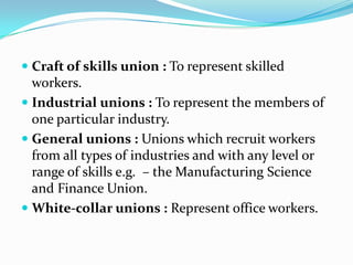  Craft of skills union : To represent skilled
  workers.
 Industrial unions : To represent the members of
  one particular industry.
 General unions : Unions which recruit workers
  from all types of industries and with any level or
  range of skills e.g. – the Manufacturing Science
  and Finance Union.
 White-collar unions : Represent office workers.
 
