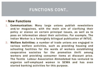  New Functions
1. Communication: Many large unions publish newsletters
and/or magazines, with the main aim of clarifying their
policy or stance on certain principal issues, as well as to
pass on information about their activities. For example, The
Indian Worker is a fortnightly bilingual publication of INTUC.
2. Welfare Activities: a number of trade unions are engaged in
various welfare activities, such as providing housing and
schooling facilities for the wards of workers establishing
cooperative societies for the promotion thrift among
workers and providing consumer items at discount price.
The Textile Labour Association Ahmedabad has ventured to
organize self-employed women in SEWA and has even
started banking activities for this purpose.
FUNCTIONS CONT..
 