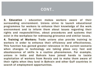 3. Education : education makes workers aware of their
surrounding environment. Unions strive to launch educational
programmes for workers to enhance their knowledge of the work
environment and to inform them about issues regarding their
rights and responsibilities, about procedures and systems that
exist in the workplace for redressing grievance and similar issues.
4. Training of Workers: Trade unions also provide training to
workers in order to enhance their efficiency and effectiveness.
This function has gained greater relevance in the current scenario
when changes in technology are taking place very fast and
obsolescence of skills is a routine phenomenon. For example,
unions in India and Bahrain have joined hands to tackle
exploitation of workers from Kerala and to make them aware of
their rights when they land in Bahrain and other Gulf countries in
search of employment opportunities.
CONT..
 