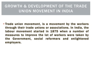 Trade union movement, is a movement by the workers
through their trade unions or associations. In India, the
labour movement started in 1875 when a number of
measures to improve the lot of workers were taken by
the Government, social reformers and enlightened
employers.
GROWTH & DEVELOPMENT OF THE TRADE
UNION MOVEMENT IN INDIA
 