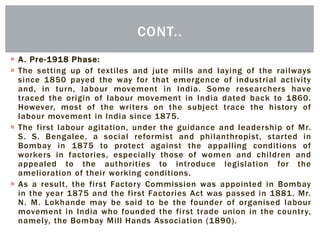  A. Pre-1918 Phase:
 The setting up of textiles and jute mills and laying of the railways
since 1850 payed the way for that emergence of industrial activity
and, in turn, labour movement in India. Some researchers have
traced the origin of labour movement in India dated back to 1860.
However, most of the writers on the subject trace the history of
labour movement in India since 1875.
 The first labour agitation, under the guidance and leadership of Mr.
S. S. Bengalee, a social reformist and philanthropist, started in
Bombay in 1875 to protect against the appalling conditions of
workers in factories, especially those of women and children and
appealed to the authorities to introduce legislation for the
amelioration of their working conditions.
 As a result, the first Factory Commission was appointed in Bombay
in the year 1875 and the first Factories Act was passed in 1881. Mr.
N. M. Lokhande may be said to be the founder of organised labour
movement in India who founded the first trade union in the country,
namely, the Bombay Mill Hands Association (1890).
CONT..
 