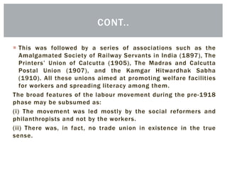  This was followed by a series of associations such as the
Amalgamated Society of Railway Servants in India (1897), The
Printers’ Union of Calcutta (1905), The Madras and Calcutta
Postal Union (1907), and the Kamgar Hitwardhak Sabha
(1910). All these unions aimed at promoting welfare facilities
for workers and spreading literacy among them.
The broad features of the labour movement during the pre-1918
phase may be subsumed as:
(i) The movement was led mostly by the social reformers and
philanthropists and not by the workers.
(ii) There was, in fact, no trade union in existence in the true
sense.
CONT..
 