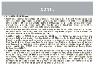  C. 1925-1934 Phase:
 With increasing hardships of workers, the signs of militant tendencies and
revolutionary approach in trade unionism got expression into violent strikes
since 1924. The communists gained influence in L trade union movement
during this period. They split the Trade Union Congress twice with their
widening differences with the left-wing unionists.
 The moderate section under the leadership of Mr. N. M. Joshi and Mr. V. V. Giri
seceded from the Congress and set up a separate organization named the
National Trade Unions Federation (NTUF).
 Another split in AITUC took place in 1931 at its Calcutta session when the
extreme left wing under the leadership of Messrs S. V. Deshpande and B T
Randive broke away and formed a separate organization, namely, the All India
Red Trade Union Congress Two Years later, the National Federation of Labour
was formed to facilitate unity among all the left-wing organizations of labour.
As a result, the AITUF and NFL merged to form the National Trade Union
Federation (NTUF).
 Another important feature of this period was the passing of two Acts, namely,
the Trade Unions Act 1926 and the Trade Disputes Act, 1929 which also gave a
fillip to the growth of trade unionism in India. The former Act provided for
voluntary registration and conferred certain rights and privileges upon
registered unions in return for obligations. The later Act provided for the
settlement of trade unions. This phase of the Indian labour movement may be
described as The Period of Left Wing Trade Unionism.
CONT..
 
