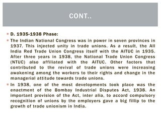  D. 1935-1938 Phase:
 The Indian National Congress was in power in seven provinces in
1937. This injected unity in trade unions. As a result, the All
India Red Trade Union Congress itself with the AITUC in 1935.
After three years in 1938, the National Trade Union Congress
(NTUC) also affiliated with the AITUC. Other factors that
contributed to the revival of trade unions were increasing
awakening among the workers to their rights and change in the
managerial attitude towards trade unions.
 In 1938, one of the most developments took place was the
enactment of the Bombay Industrial Disputes Act, 1938. An
important provision of the Act, inter alia, to accord compulsory
recognition of unions by the employers gave a big fillip to the
growth of trade unionism in India.
CONT..
 