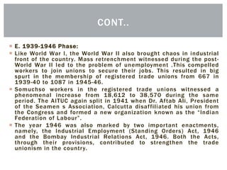  E. 1939-1946 Phase:
 Like World War I, the World War II also brought chaos in industrial
front of the country. Mass retrenchment witnessed during the post-
World War II led to the problem of unemployment .This compelled
workers to join unions to secure their jobs. This resulted in big
spurt in the membership of registered trade unions from 667 in
1939-40 to 1087 in 1945-46.
 Somuchso workers in the registered trade unions witnessed a
phenomenal increase from 18,612 to 38,570 during the same
period. The AITUC again split in 1941 when Dr. Aftab Ali, President
of the Seamen s Association, Calcutta disaffiliated his union from
the Congress and formed a new organization known as the “Indian
Federation of Labour”.
 The year 1946 was also marked by two important enactments,
namely, the Industrial Employment (Standing Orders) Act, 1946
and the Bombay Industrial Relations Act, 1946. Both the Acts,
through their provisions, contributed to strengthen the trade
unionism in the country.
CONT..
 