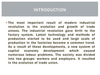  The most important result of modern industrial
revolution is the evolution and growth of trade
unions. The industrial revolution gave birth to the
factory system. Latest technology and methods of
production started to be used and large scale of
production in the factories become a common trend.
As a result of these developments, a new system of
capital economy development which caused
numerous labour problems. The society was divided
into two groups: workers and employers. It resulted
in the evolution of trade union.
INTRODUCTION
 