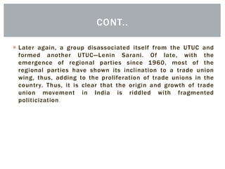  Later again, a group disassociated itself from the UTUC and
formed another UTUC—Lenin Sarani. Of late, with the
emergence of regional parties since 1960, most of the
regional parties have shown its inclination to a trade union
wing, thus, adding to the proliferation of trade unions in the
country. Thus, it is clear that the origin and growth of trade
union movement in India is riddled with fragmented
politicization.
CONT..
 