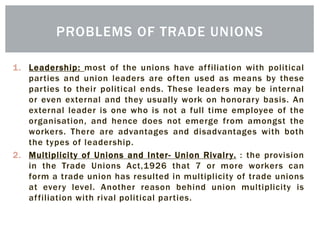 1. Leadership: most of the unions have affiliation with political
parties and union leaders are often used as means by these
parties to their political ends. These leaders may be internal
or even external and they usually work on honorary basis. An
external leader is one who is not a full time employee of the
organisation, and hence does not emerge from amongst the
workers. There are advantages and disadvantages with both
the types of leadership.
2. Multiplicity of Unions and Inter- Union Rivalry. : the provision
in the Trade Unions Act,1926 that 7 or more workers can
form a trade union has resulted in multiplicity of trade unions
at every level. Another reason behind union multiplicity is
affiliation with rival political parties.
PROBLEMS OF TRADE UNIONS
 